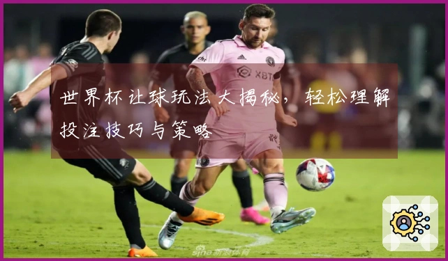 世界杯让球玩法大揭秘，轻松理解投注技巧与策略