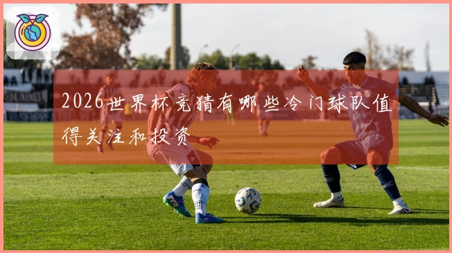 2026世界杯竞猜有哪些冷门球队值得关注和投资